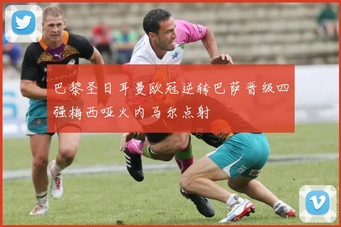 巴黎圣日耳曼欧冠逆转巴萨晋级四强梅西哑火内马尔点射