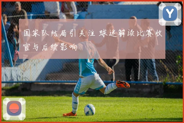 国家队结局引关注 球迷解读比赛收官与后续影响