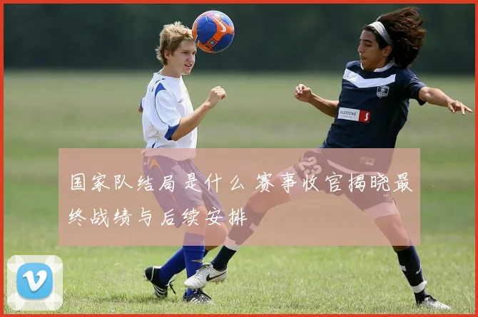 国家队结局是什么 赛事收官揭晓最终战绩与后续安排
