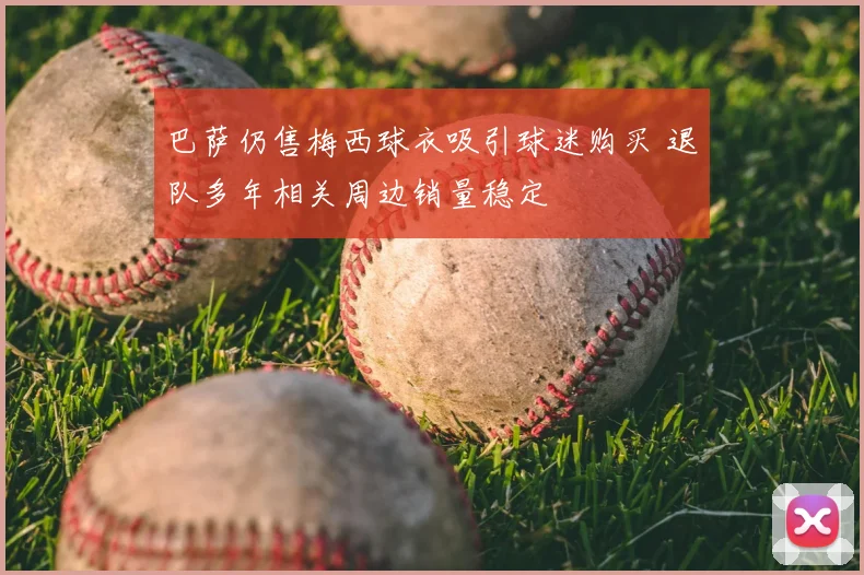巴萨仍售梅西球衣吸引球迷购买 退队多年相关周边销量稳定