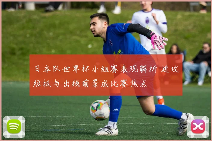 日本队世界杯小组赛表现解析 进攻短板与出线前景成比赛焦点