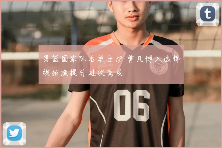 男篮国家队名单出炉 曾凡博入选锋线轮换提升进攻高度