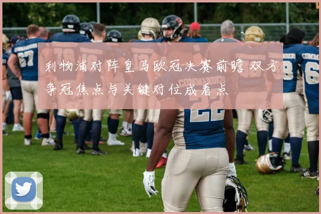 利物浦对阵皇马欧冠决赛前瞻 双方争冠焦点与关键对位成看点