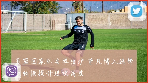 男篮国家队名单出炉 曾凡博入选锋线轮换提升进攻高度