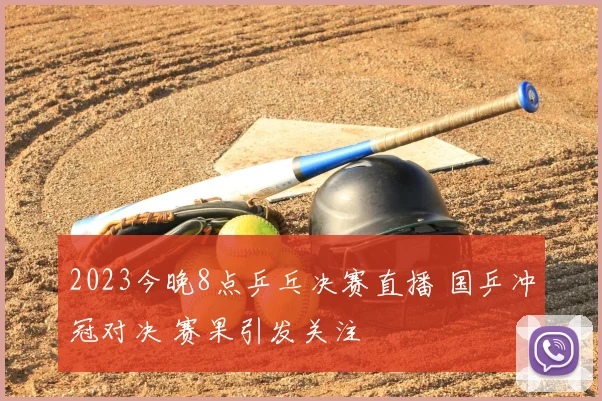 2023今晚8点乒乓决赛直播 国乒冲冠对决 赛果引发关注