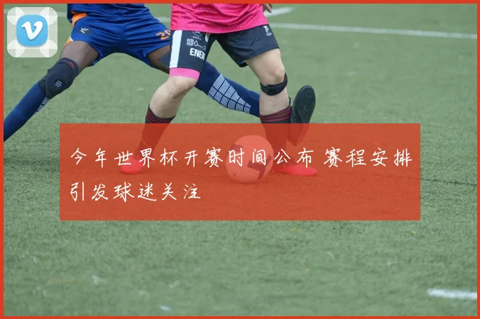 今年世界杯开赛时间公布 赛程安排引发球迷关注
