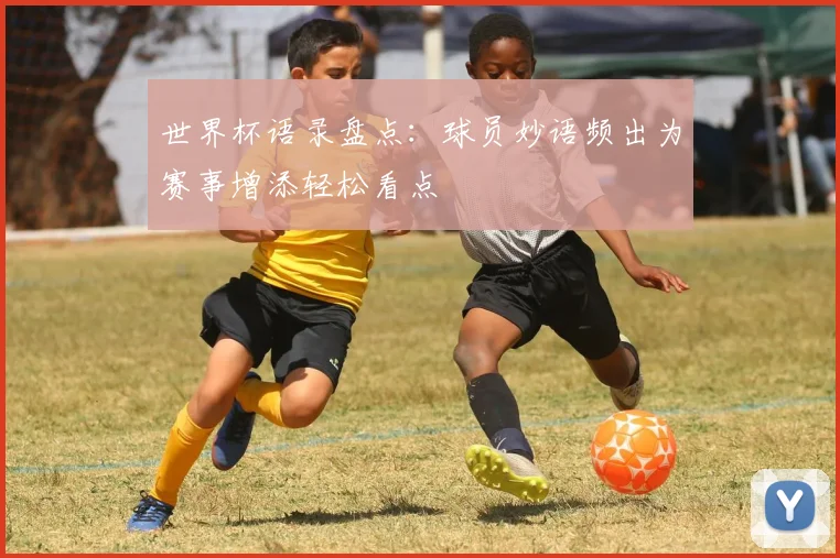 世界杯语录盘点：球员妙语频出为赛事增添轻松看点