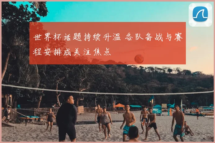 世界杯话题持续升温 各队备战与赛程安排成关注焦点