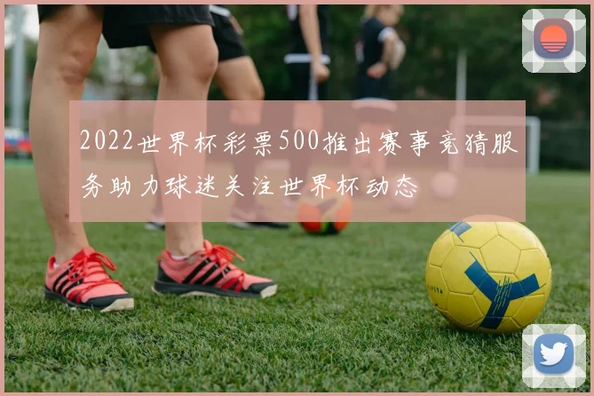 2022世界杯彩票500推出赛事竞猜服务助力球迷关注世界杯动态